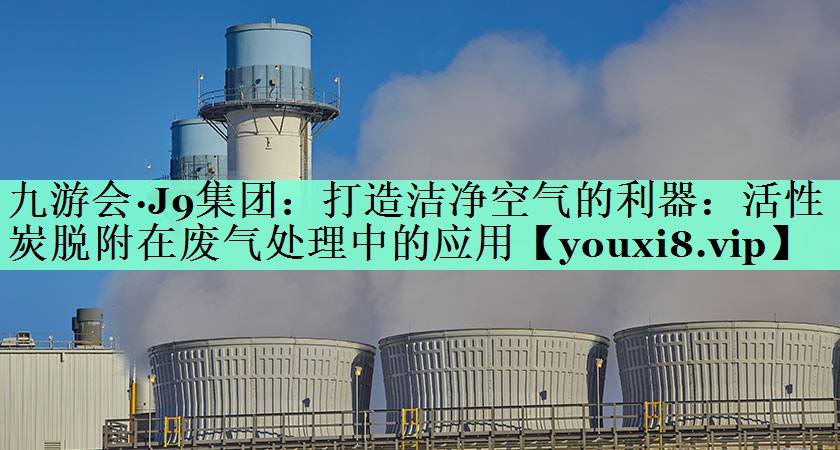九游会·J9集团：打造洁净空气的利器：活性炭脱附在废气处理中的应用
