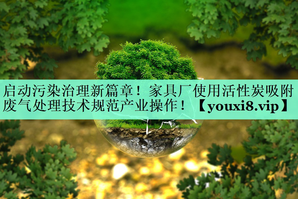 启动污染治理新篇章！家具厂使用活性炭吸附废气处理技术规范产业操作！