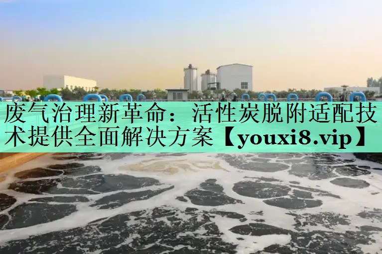 废气治理新革命：活性炭脱附适配技术提供全面解决方案