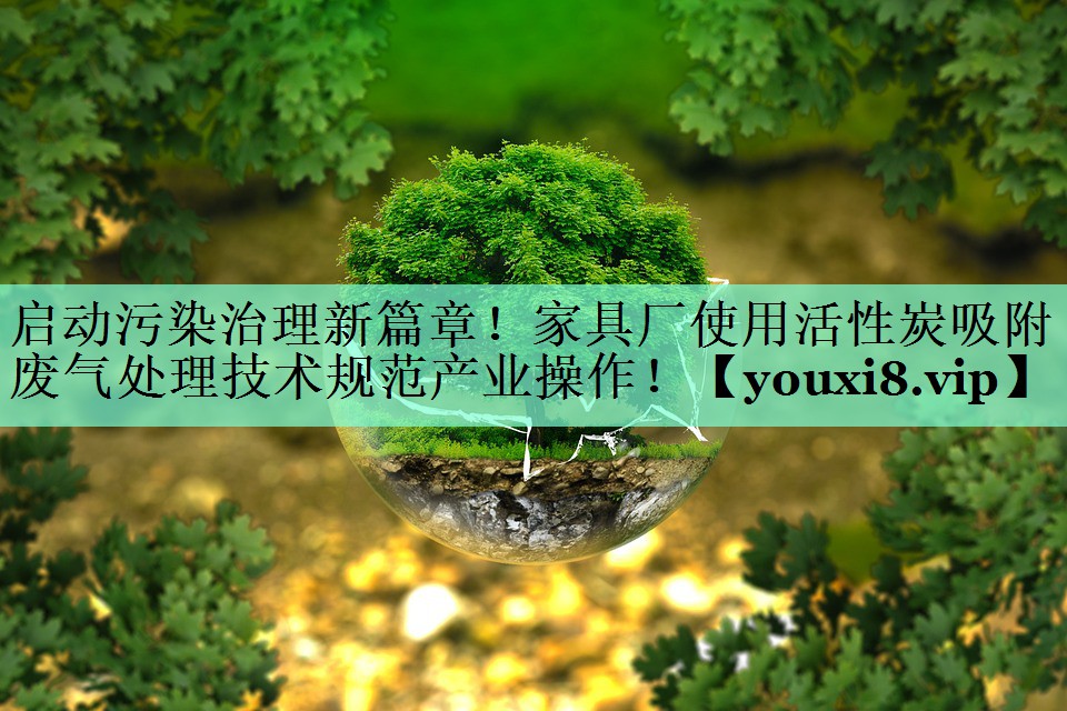 启动污染治理新篇章！家具厂使用活性炭吸附废气处理技术规范产业操作！