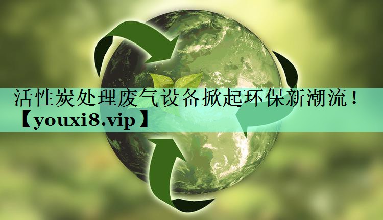 活性炭处理废气设备掀起环保新潮流！
